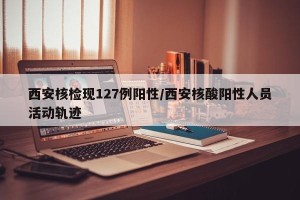 西安核检现127例阳性/西安核酸阳性人员活动轨迹