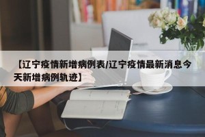 【辽宁疫情新增病例表/辽宁疫情最新消息今天新增病例轨迹】