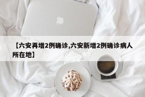【六安再增2例确诊,六安新增2例确诊病人所在地】