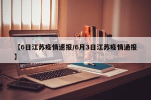 【6日江苏疫情速报/6月3日江苏疫情通报】