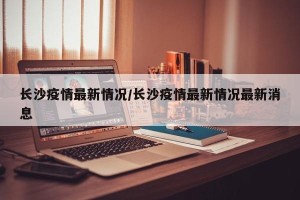 长沙疫情最新情况/长沙疫情最新情况最新消息