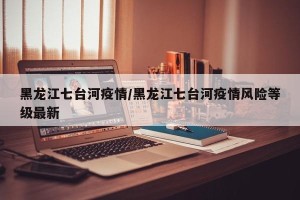 黑龙江七台河疫情/黑龙江七台河疫情风险等级最新