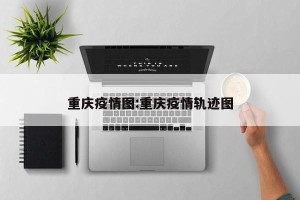 重庆疫情图:重庆疫情轨迹图