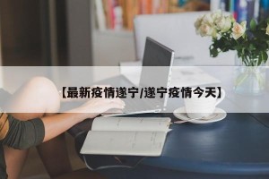【最新疫情遂宁/遂宁疫情今天】