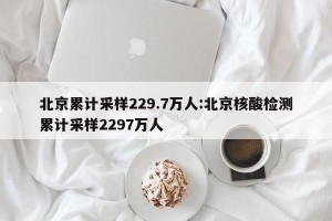 北京累计采样229.7万人:北京核酸检测累计采样2297万人