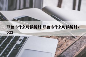 邢台市什么时候解封:邢台市什么时候解封2021