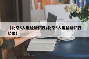 【北京5人混检疑阳性/北京5人混检疑阳性结果】
