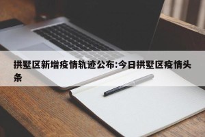 拱墅区新增疫情轨迹公布:今日拱墅区疫情头条