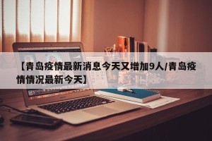 【青岛疫情最新消息今天又增加9人/青岛疫情情况最新今天】