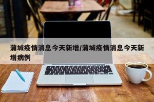 蒲城疫情消息今天新增/蒲城疫情消息今天新增病例