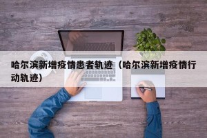 哈尔滨新增疫情患者轨迹（哈尔滨新增疫情行动轨迹）