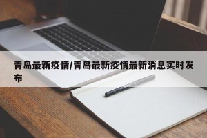青岛最新疫情/青岛最新疫情最新消息实时发布