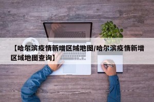 【哈尔滨疫情新增区域地图/哈尔滨疫情新增区域地图查询】