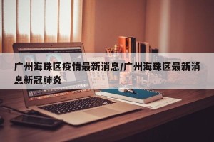 广州海珠区疫情最新消息/广州海珠区最新消息新冠肺炎