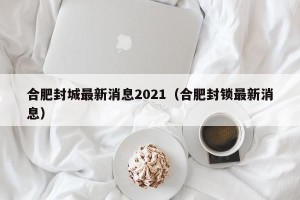 合肥封城最新消息2021（合肥封锁最新消息）