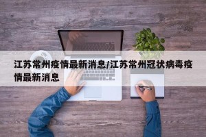 江苏常州疫情最新消息/江苏常州冠状病毒疫情最新消息
