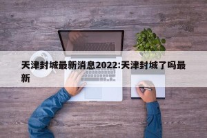 天津封城最新消息2022:天津封城了吗最新