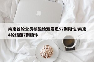 南京首轮全员核酸检测发现57例阳性/南京4轮核酸7例确诊