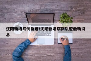 沈阳新增病例轨迹/沈阳新增病例轨迹最新消息