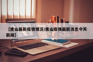 【唐山最新疫情情况/唐山疫情最新消息今天新闻】