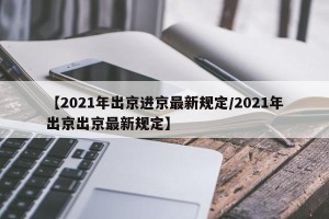 【2021年出京进京最新规定/2021年出京出京最新规定】