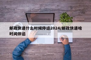 邮政快递什么时候停运2024/邮政快递啥时间停运