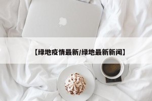 【绿地疫情最新/绿地最新新闻】