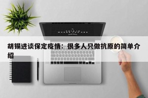 胡锡进谈保定疫情：很多人只做抗原的简单介绍