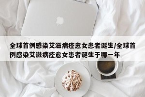 全球首例感染艾滋病痊愈女患者诞生/全球首例感染艾滋病痊愈女患者诞生于哪一年
