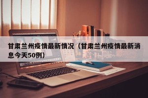 甘肃兰州疫情最新情况（甘肃兰州疫情最新消息今天50例）
