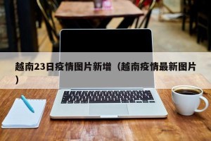 越南23日疫情图片新增（越南疫情最新图片）