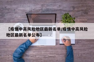 【疫情中高风险地区最新名单/疫情中高风险地区最新名单公布】