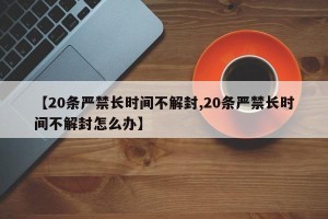 【20条严禁长时间不解封,20条严禁长时间不解封怎么办】