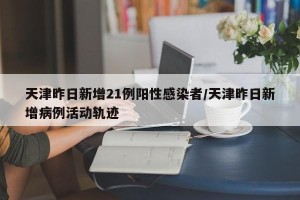 天津昨日新增21例阳性感染者/天津昨日新增病例活动轨迹