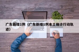 广东新增1例（广东新增1例本土确诊行动轨迹）