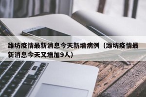 潍坊疫情最新消息今天新增病例（潍坊疫情最新消息今天又增加9人）