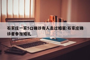 石家庄一家5口确诊有人去过婚宴:石家庄确诊者参加婚礼