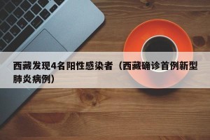 西藏发现4名阳性感染者（西藏确诊首例新型肺炎病例）