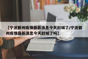 【宁波鄞州疫情最新消息今天封城了/宁波鄞州疫情最新消息今天封城了吗】