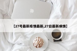 【27号最新疫情最新,27日最新病情】