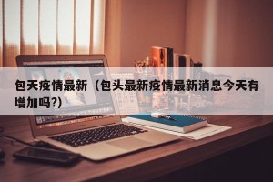 包天疫情最新（包头最新疫情最新消息今天有增加吗?）