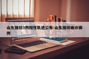 山东潍坊3例阳性轨迹公布:山东潍坊确诊病例