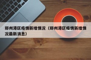 郑州港区疫情新增情况（郑州港区疫情新增情况最新消息）