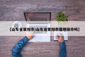 【山东省莱阳市/山东省莱阳市是地级市吗】