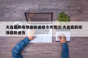 大连最新疫情最新通报今天情况:大连最新疫情最新通告