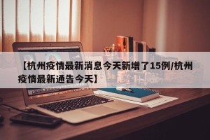 【杭州疫情最新消息今天新增了15例/杭州疫情最新通告今天】