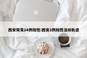 西安突发24例阳性:西安2例阳性活动轨迹