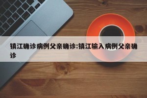 镇江确诊病例父亲确诊:镇江输入病例父亲确诊