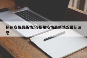 扬州疫情最新情况/扬州疫情最新情况最新消息