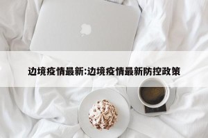 边境疫情最新:边境疫情最新防控政策